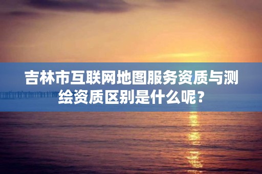 吉林市互联网地图服务资质与测绘资质区别是什么呢？