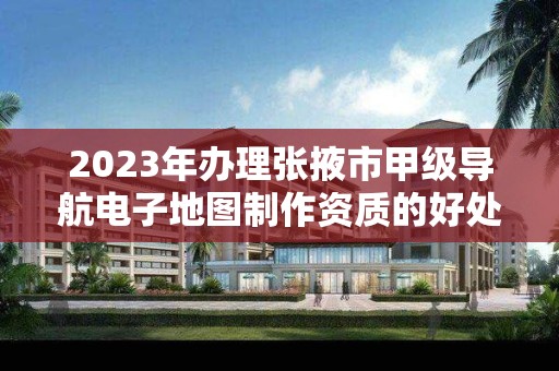 2023年办理张掖市甲级导航电子地图制作资质的好处有哪些呢？