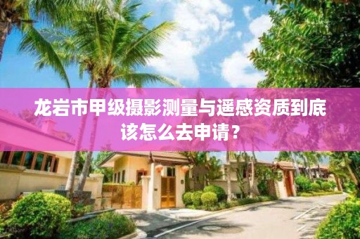 龙岩市甲级摄影测量与遥感资质到底该怎么去申请？