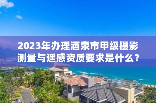 2023年办理酒泉市甲级摄影测量与遥感资质要求是什么？