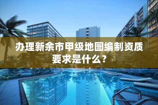 办理新余市甲级地图编制资质要求是什么？