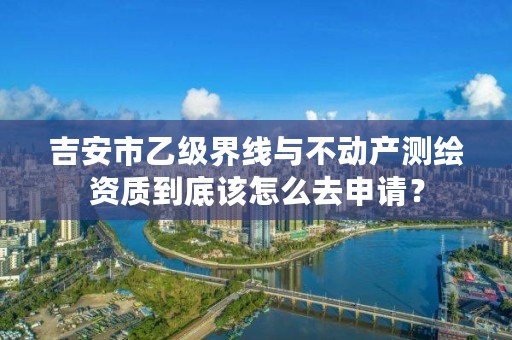 吉安市乙级界线与不动产测绘资质到底该怎么去申请？