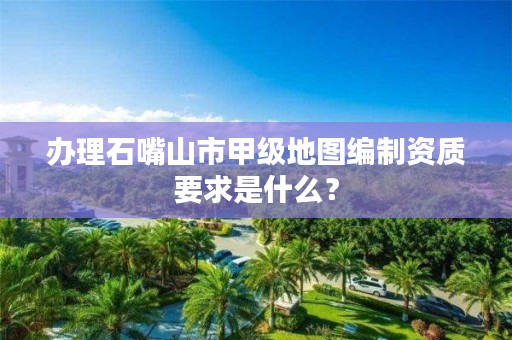 办理石嘴山市甲级地图编制资质要求是什么？