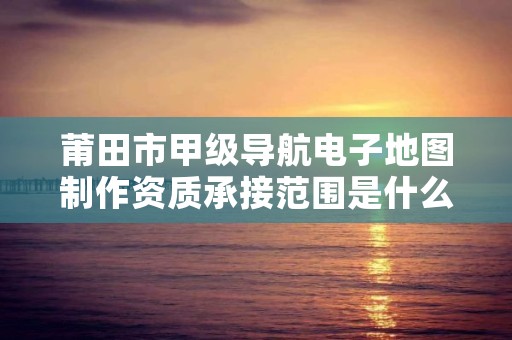 莆田市甲级导航电子地图制作资质承接范围是什么？