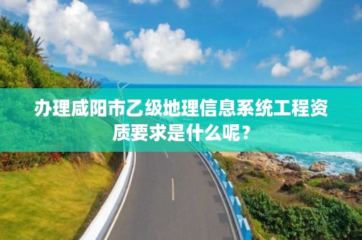 办理咸阳市乙级地理信息系统工程资质要求是什么呢？