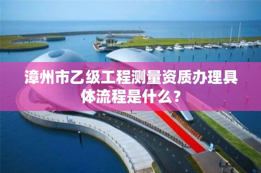 漳州市乙级工程测量资质办理具体流程是什么？