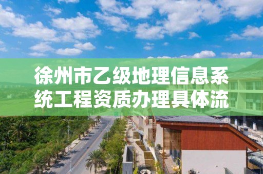 徐州市乙级地理信息系统工程资质办理具体流程是什么？