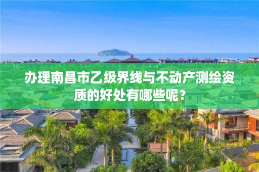 办理南昌市乙级界线与不动产测绘资质的好处有哪些呢？