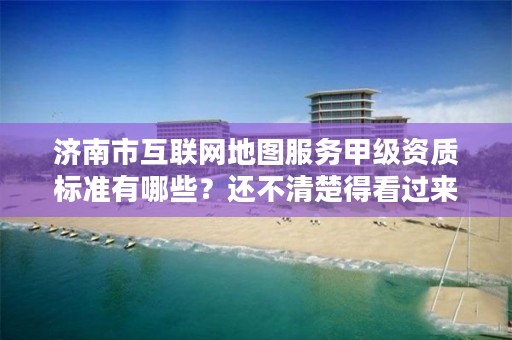 济南市互联网地图服务甲级资质标准有哪些？还不清楚得看过来