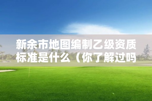 新余市地图编制乙级资质标准是什么（你了解过吗）