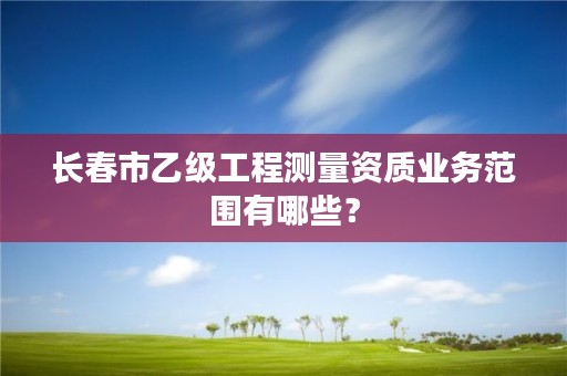 长春市乙级工程测量资质业务范围有哪些？