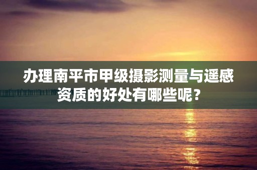 办理南平市甲级摄影测量与遥感资质的好处有哪些呢？