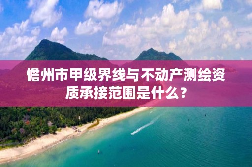 儋州市甲级界线与不动产测绘资质承接范围是什么？