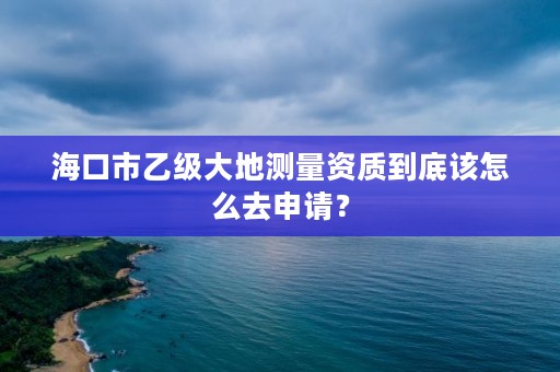 海口市乙级大地测量资质到底该怎么去申请？