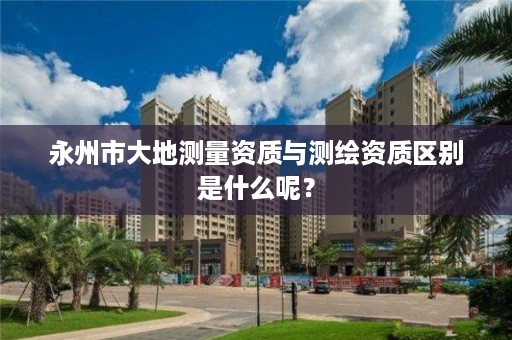 永州市大地测量资质与测绘资质区别是什么呢？