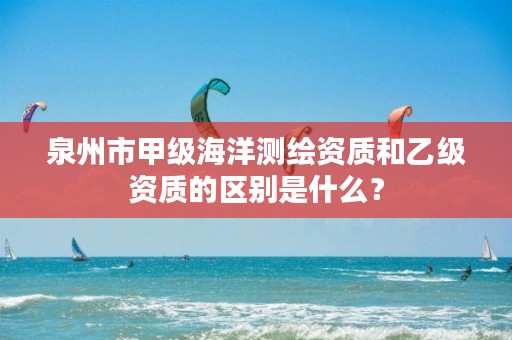 泉州市甲级海洋测绘资质和乙级资质的区别是什么？