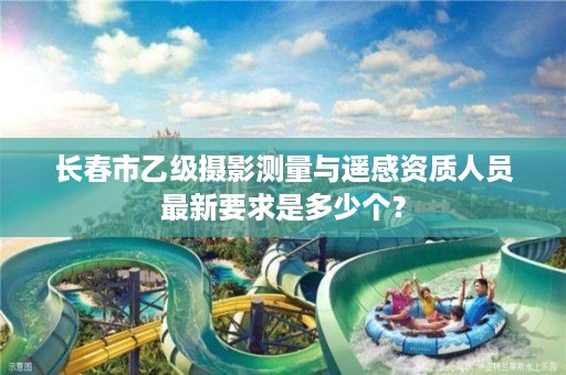 长春市乙级摄影测量与遥感资质人员最新要求是多少个？