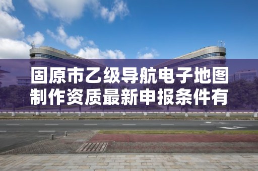 固原市乙级导航电子地图制作资质最新申报条件有哪些呢？