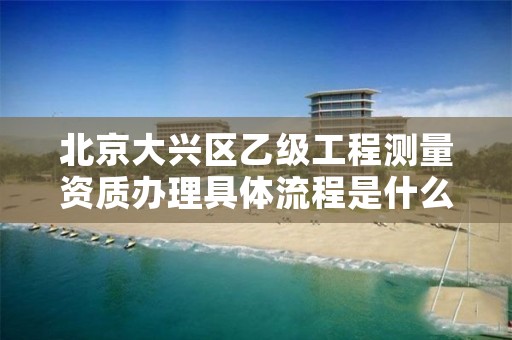 北京大兴区乙级工程测量资质办理具体流程是什么？