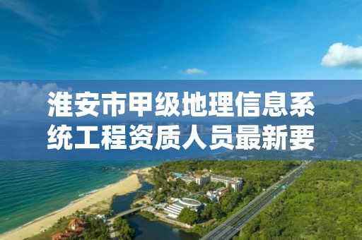 淮安市甲级地理信息系统工程资质人员最新要求是多少？