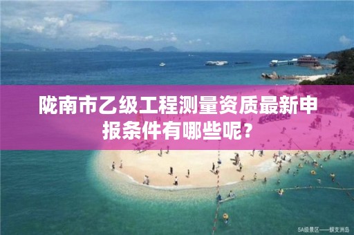 陇南市乙级工程测量资质最新申报条件有哪些呢？