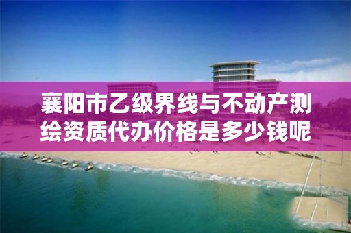 襄阳市乙级界线与不动产测绘资质代办价格是多少钱呢？