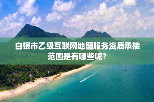 白银市乙级互联网地图服务资质承接范围是有哪些呢？