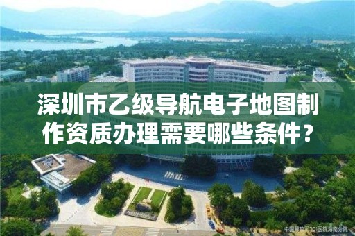 深圳市乙级导航电子地图制作资质办理需要哪些条件？