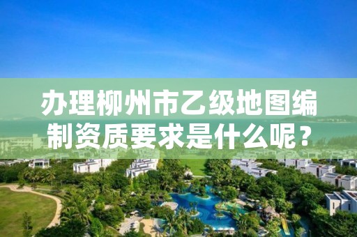 办理柳州市乙级地图编制资质要求是什么呢？