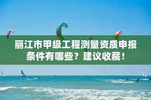 丽江市甲级工程测量资质申报条件有哪些？建议收藏！