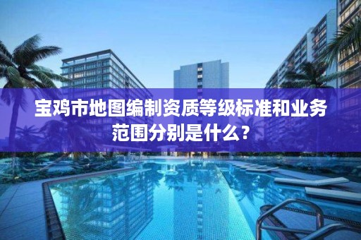 宝鸡市地图编制资质等级标准和业务范围分别是什么？