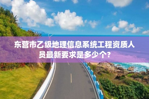 东营市乙级地理信息系统工程资质人员最新要求是多少个？