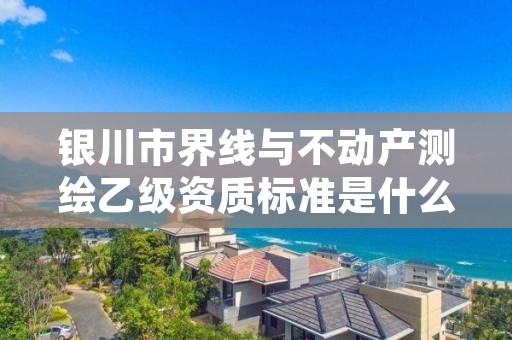 银川市界线与不动产测绘乙级资质标准是什么（你了解过吗）