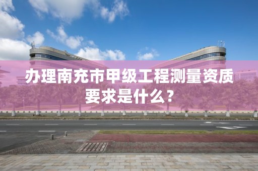 办理南充市甲级工程测量资质要求是什么？