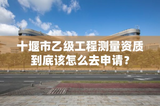 十堰市乙级工程测量资质到底该怎么去申请？