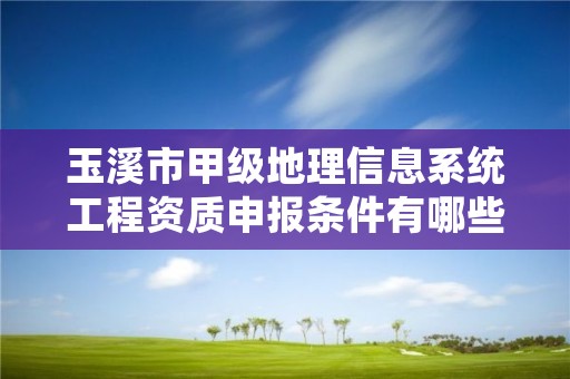 玉溪市甲级地理信息系统工程资质申报条件有哪些？建议收藏！