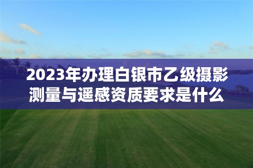 2023年办理白银市乙级摄影测量与遥感资质要求是什么呢？