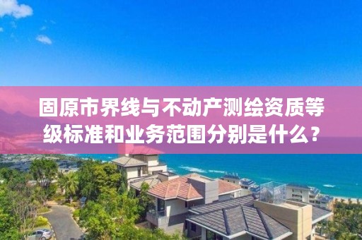 固原市界线与不动产测绘资质等级标准和业务范围分别是什么？