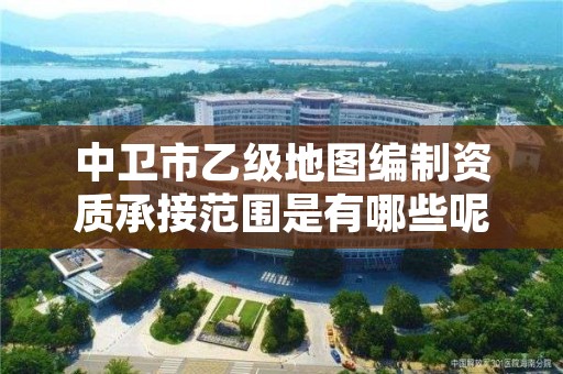 中卫市乙级地图编制资质承接范围是有哪些呢？