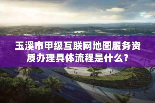 玉溪市甲级互联网地图服务资质办理具体流程是什么？