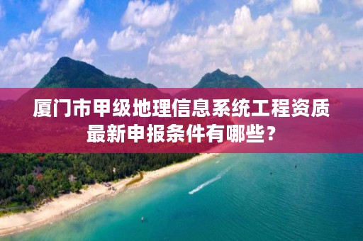 厦门市甲级地理信息系统工程资质最新申报条件有哪些？