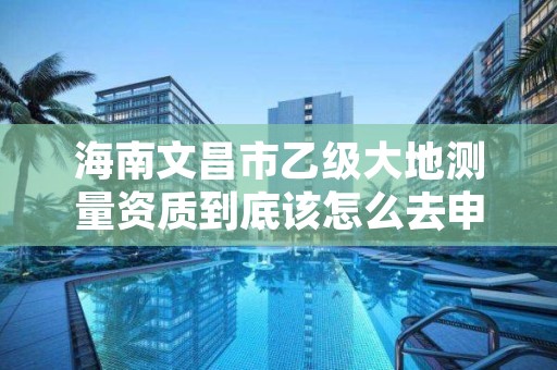 海南文昌市乙级大地测量资质到底该怎么去申请？