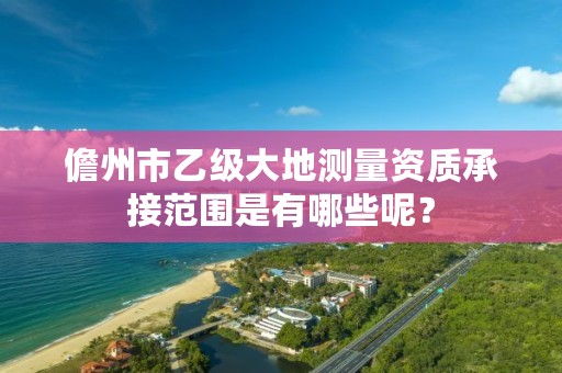 儋州市乙级大地测量资质承接范围是有哪些呢？