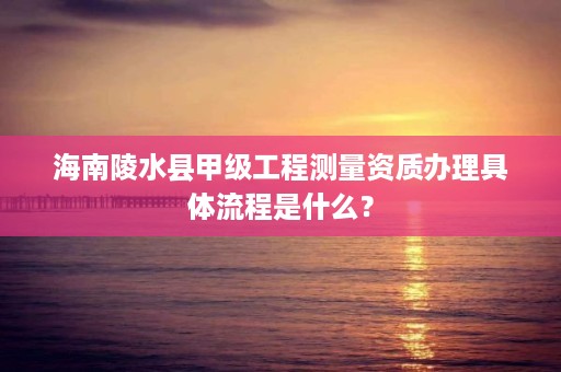 海南陵水县甲级工程测量资质办理具体流程是什么？