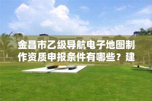 金昌市乙级导航电子地图制作资质申报条件有哪些？建议收藏！