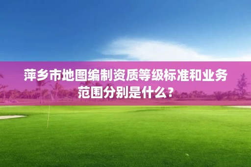 萍乡市地图编制资质等级标准和业务范围分别是什么？