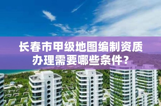 长春市甲级地图编制资质办理需要哪些条件？