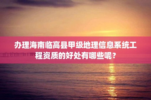 办理海南临高县甲级地理信息系统工程资质的好处有哪些呢？