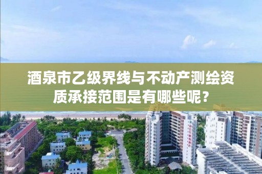 酒泉市乙级界线与不动产测绘资质承接范围是有哪些呢？