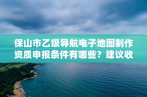 保山市乙级导航电子地图制作资质申报条件有哪些？建议收藏！